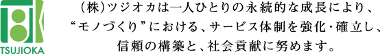 (株)ツジオカは一人ひとりの永続的な成長により、°モノづくり°における、サービス体制を強化・確立し、信頼の構築と、社会貢献に努めます。