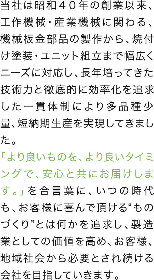 当社は昭和４０年の創業以来、工作機械・産業機械に関わる、機械板金部品の製作から、焼付け塗装・ユニット組立まで幅広くニーズに対応し、長年培ってきた技術力と徹底的に効率化を追求した一貫体制により多品種少量、短納期生産を実現してきました。
					「より良いものを、より良いタイミングで、安心と共にお届けします。」を合言葉に、いつの時代も、お客様に喜んで頂ける“ものづくり”とは何かを追求し、製造業としての価値を高め、お客様、地域社会から必要とされ続ける会社を目指していきます。