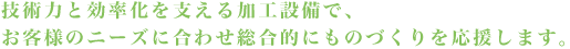 技術力と効率化を支える加工設備で、お客様のニーズに合わせた総合的な最適化をおこないます。