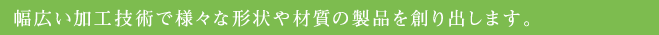 幅広い加工技術で様々な形状や材質の製品を創り出します。